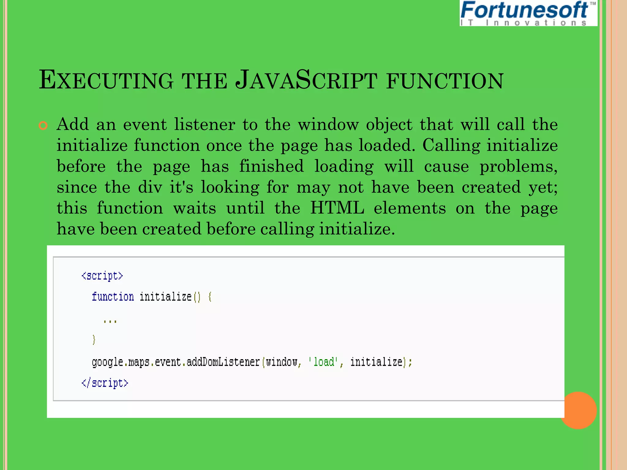 EXECUTING THE JAVASCRIPT FUNCTION


Add an event listener to the window object that will call the
initialize function once the page has loaded. Calling initialize
before the page has finished loading will cause problems,
since the div it's looking for may not have been created yet;
this function waits until the HTML elements on the page
have been created before calling initialize.

 