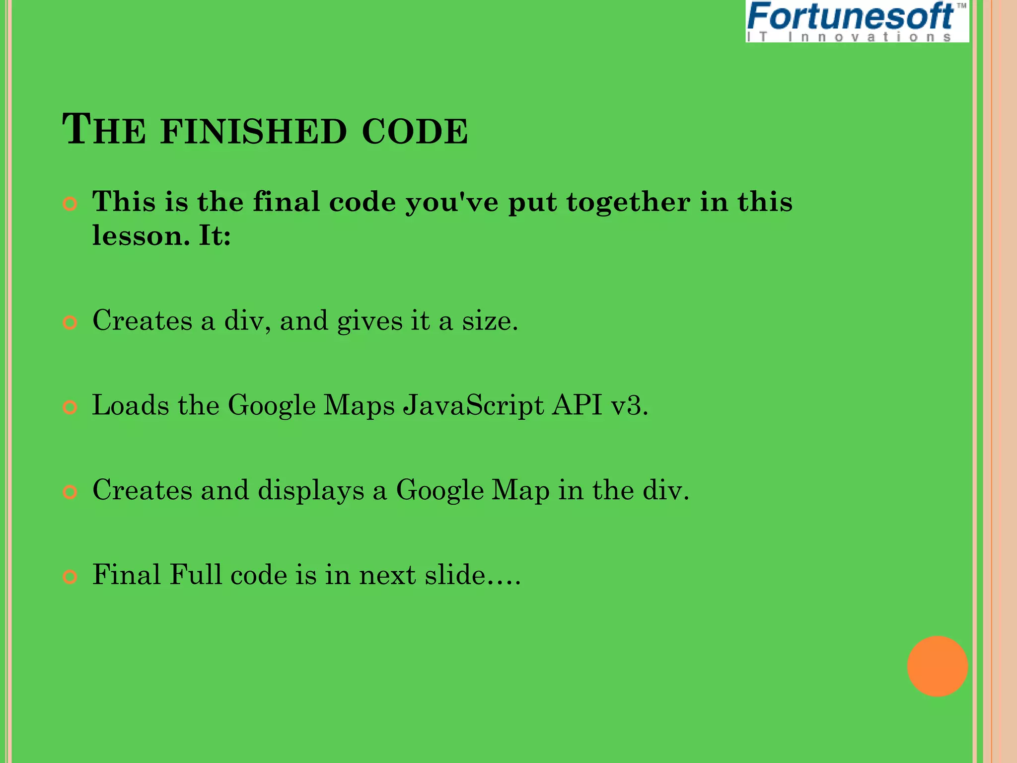 THE FINISHED CODE


This is the final code you've put together in this
lesson. It:



Creates a div, and gives it a size.



Loads the Google Maps JavaScript API v3.



Creates and displays a Google Map in the div.



Final Full code is in next slide….

 