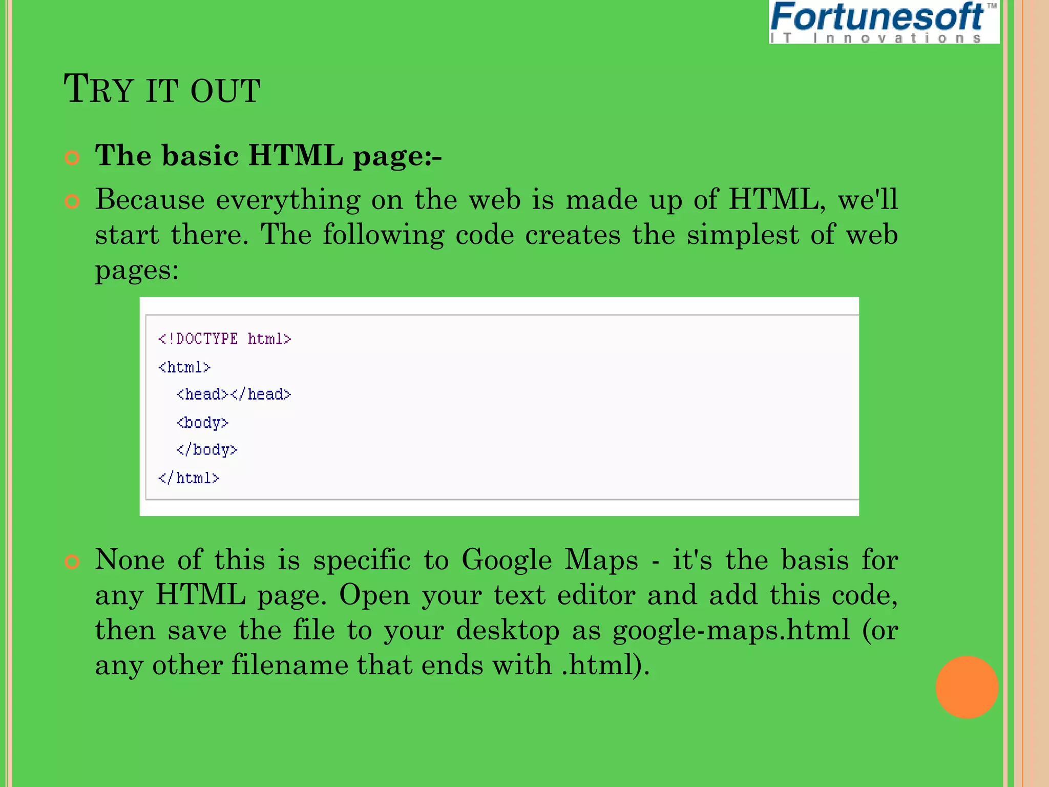 TRY IT OUT





The basic HTML page:Because everything on the web is made up of HTML, we'll
start there. The following code creates the simplest of web
pages:

None of this is specific to Google Maps - it's the basis for
any HTML page. Open your text editor and add this code,
then save the file to your desktop as google-maps.html (or
any other filename that ends with .html).

 