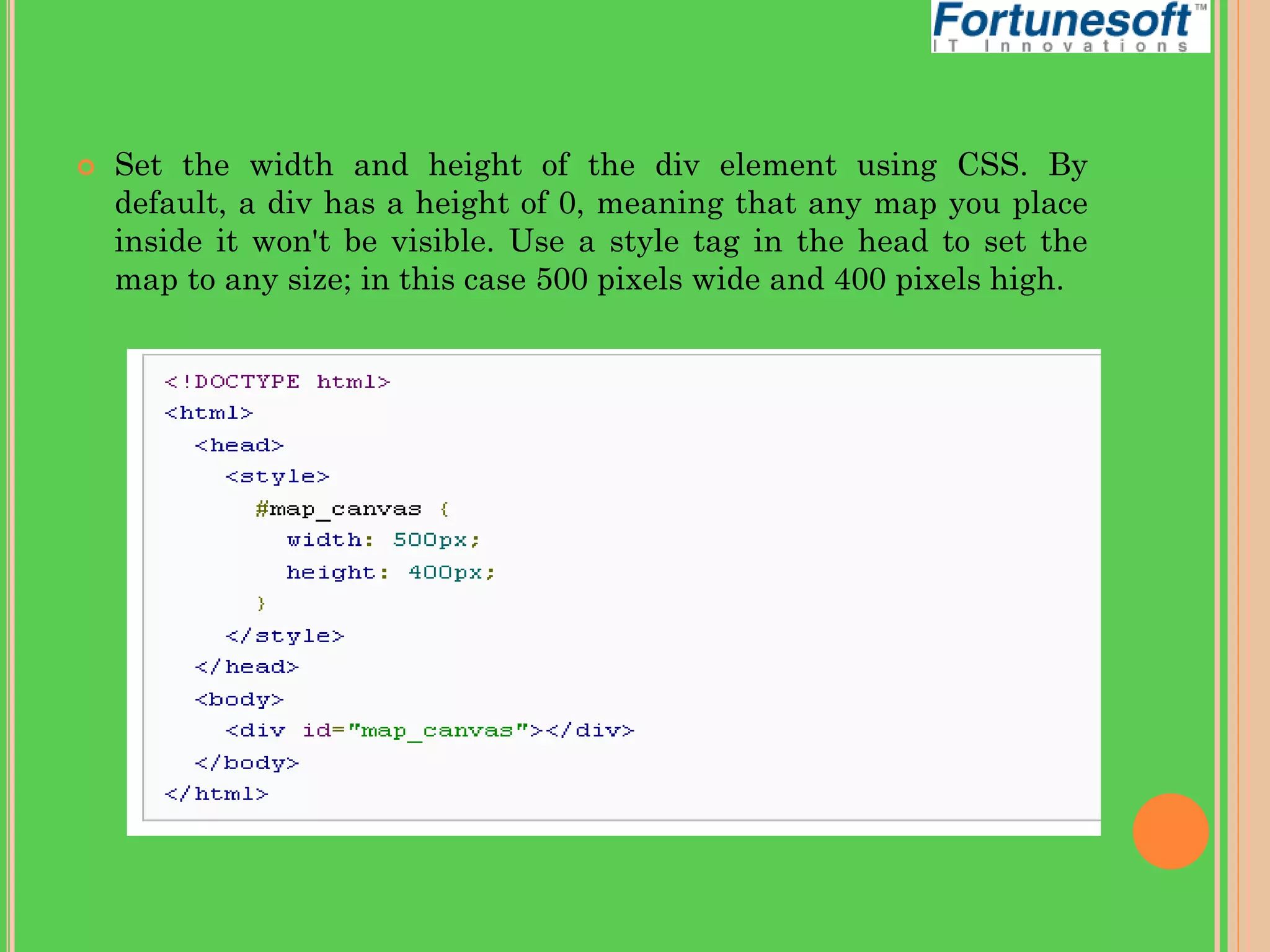 

Set the width and height of the div element using CSS. By
default, a div has a height of 0, meaning that any map you place
inside it won't be visible. Use a style tag in the head to set the
map to any size; in this case 500 pixels wide and 400 pixels high.

 