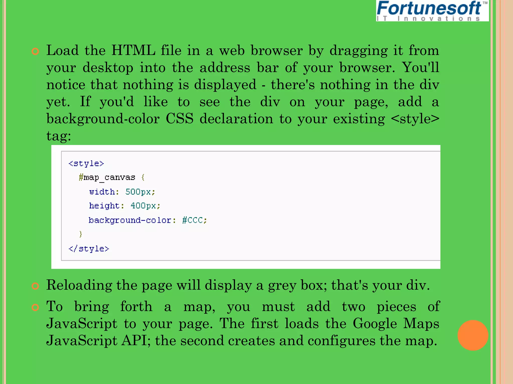 




Load the HTML file in a web browser by dragging it from
your desktop into the address bar of your browser. You'll
notice that nothing is displayed - there's nothing in the div
yet. If you'd like to see the div on your page, add a
background-color CSS declaration to your existing <style>
tag:

Reloading the page will display a grey box; that's your div.
To bring forth a map, you must add two pieces of
JavaScript to your page. The first loads the Google Maps
JavaScript API; the second creates and configures the map.

 