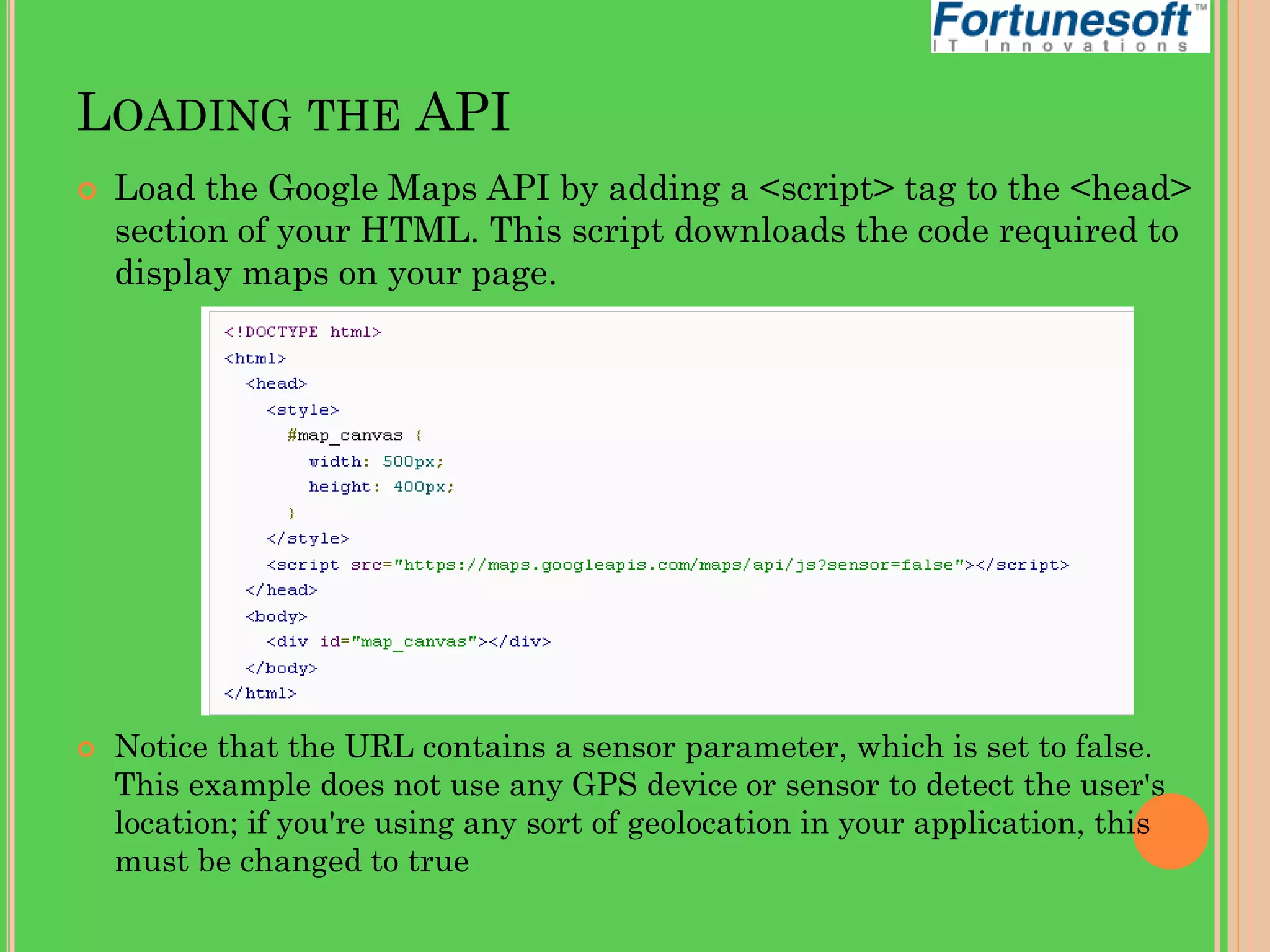 LOADING THE API




Load the Google Maps API by adding a <script> tag to the <head>
section of your HTML. This script downloads the code required to
display maps on your page.

Notice that the URL contains a sensor parameter, which is set to false.
This example does not use any GPS device or sensor to detect the user's
location; if you're using any sort of geolocation in your application, this
must be changed to true

 