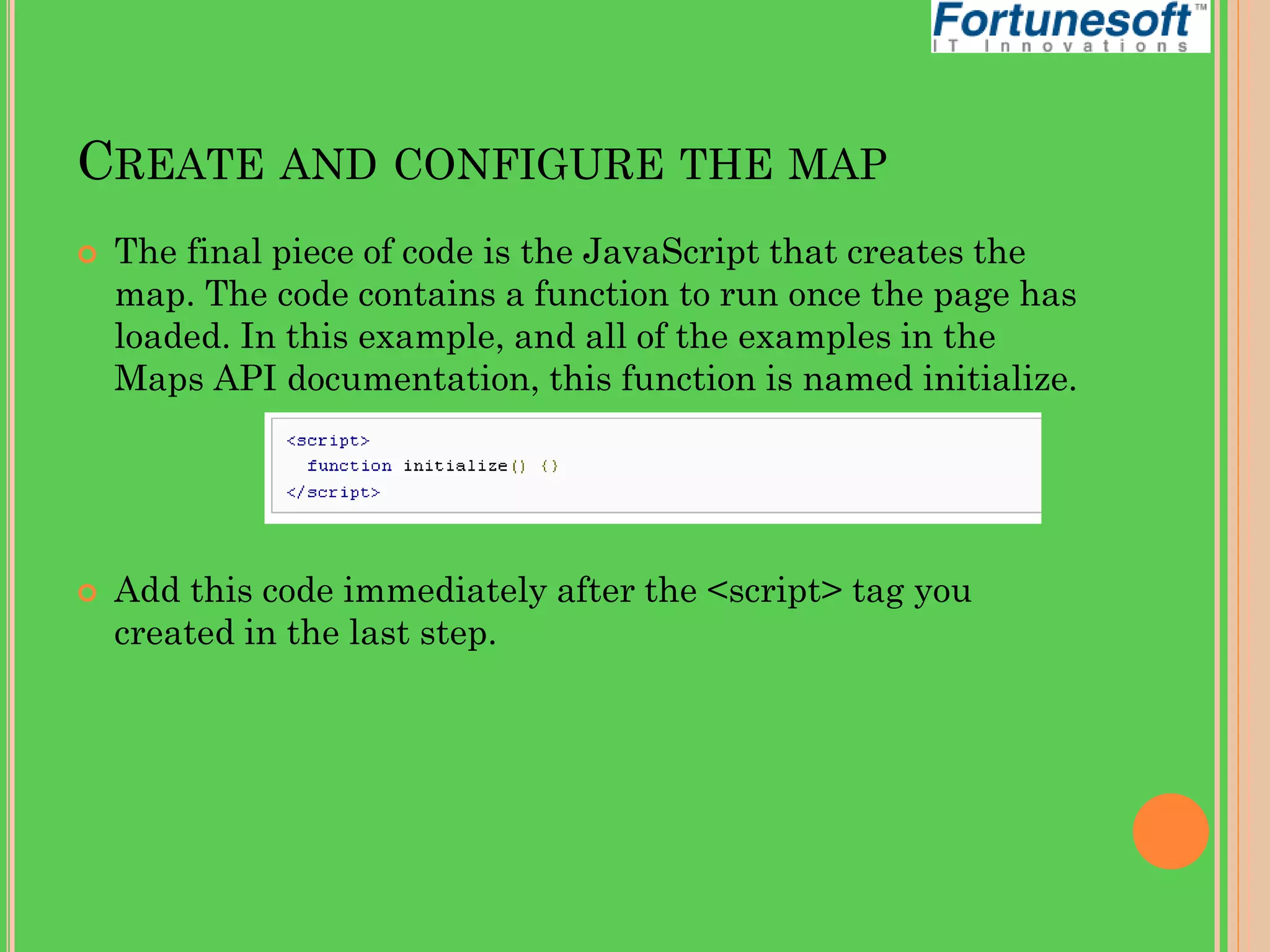 CREATE AND CONFIGURE THE MAP




The final piece of code is the JavaScript that creates the
map. The code contains a function to run once the page has
loaded. In this example, and all of the examples in the
Maps API documentation, this function is named initialize.

Add this code immediately after the <script> tag you
created in the last step.

 