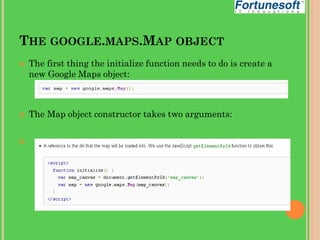 THE GOOGLE.MAPS.MAP OBJECT






The first thing the initialize function needs to do is create a
new Google Maps object:

The Map object constructor takes two arguments:

 