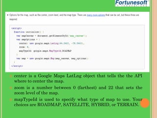 





center is a Google Maps LatLng object that tells the the API
where to center the map.
zoom is a number between 0 (farthest) and 22 that sets the
zoom level of the map.
mapTypeId is used to specify what type of map to use. Your
choices are ROADMAP, SATELLITE, HYBRID, or TERRAIN.

 