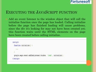 EXECUTING THE JAVASCRIPT FUNCTION


Add an event listener to the window object that will call the
initialize function once the page has loaded. Calling initialize
before the page has finished loading will cause problems,
since the div it's looking for may not have been created yet;
this function waits until the HTML elements on the page
have been created before calling initialize.

 