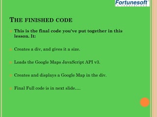 THE FINISHED CODE


This is the final code you've put together in this
lesson. It:



Creates a div, and gives it a size.



Loads the Google Maps JavaScript API v3.



Creates and displays a Google Map in the div.



Final Full code is in next slide….

 
