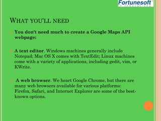 WHAT YOU'LL NEED






You don't need much to create a Google Maps API
webpage:
A text editor. Windows machines generally include
Notepad; Mac OS X comes with TextEdit; Linux machines
come with a variety of applications, including gedit, vim, or
KWrite.
A web browser. We heart Google Chrome, but there are
many web browsers available for various platforms:
Firefox, Safari, and Internet Explorer are some of the bestknown options.

 