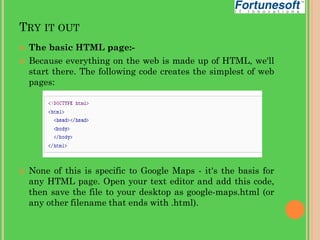 TRY IT OUT





The basic HTML page:Because everything on the web is made up of HTML, we'll
start there. The following code creates the simplest of web
pages:

None of this is specific to Google Maps - it's the basis for
any HTML page. Open your text editor and add this code,
then save the file to your desktop as google-maps.html (or
any other filename that ends with .html).

 
