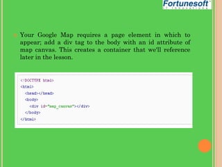 

Your Google Map requires a page element in which to
appear; add a div tag to the body with an id attribute of
map canvas. This creates a container that we'll reference
later in the lesson.

 