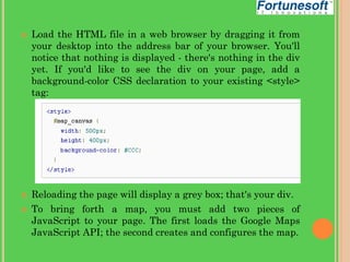 




Load the HTML file in a web browser by dragging it from
your desktop into the address bar of your browser. You'll
notice that nothing is displayed - there's nothing in the div
yet. If you'd like to see the div on your page, add a
background-color CSS declaration to your existing <style>
tag:

Reloading the page will display a grey box; that's your div.
To bring forth a map, you must add two pieces of
JavaScript to your page. The first loads the Google Maps
JavaScript API; the second creates and configures the map.

 