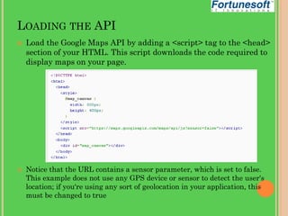 LOADING THE API




Load the Google Maps API by adding a <script> tag to the <head>
section of your HTML. This script downloads the code required to
display maps on your page.

Notice that the URL contains a sensor parameter, which is set to false.
This example does not use any GPS device or sensor to detect the user's
location; if you're using any sort of geolocation in your application, this
must be changed to true

 