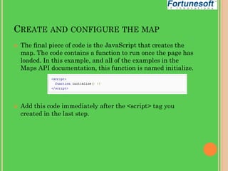 CREATE AND CONFIGURE THE MAP




The final piece of code is the JavaScript that creates the
map. The code contains a function to run once the page has
loaded. In this example, and all of the examples in the
Maps API documentation, this function is named initialize.

Add this code immediately after the <script> tag you
created in the last step.

 