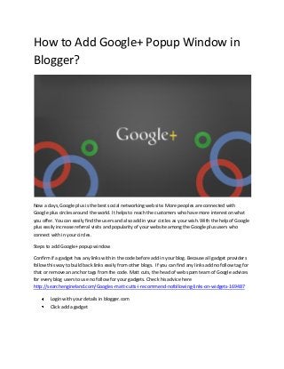 How to Add Google+ Popup Window in
Blogger?
Now a days, Google plus is the best social networking web site. More peoples are connected with
Google plus circles around the world. It helps to reach the customers who have more interest on what
you offer. You can easily find the users and also add in your circles as your wish. With the help of Google
plus easily increase referral visits and popularity of your website among the Google plus users who
connect with in your circles.
Steps to add Google+ popup window
Confirm if a gadget has any links with in the code before add in your blog. Because all gadget providers
follow this way to build back links easily from other blogs. If you can find any links add no follow tag for
that or remove an anchor tags from the code. Matt cuts, the head of web spam team of Google advices
for every blog users to use no follow for your gadgets. Check his advice here
http://searchengineland.com/Googles-matt-cutts-i-recommend-nofollowing-links-on-widgets-169487
Login with your details in blogger.com
Click add a gadget
 