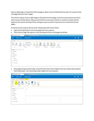 How to addImage on SharePointOnlinepage orotherversionof SharePointaswell.Orcustomize the
site page withyourownimages
Thisarticle isabout,how to addImage on SharePointonlinepage orsite the same waywe can do for
otherversionof SharePoint.Mayyouwill feelthisistooeasyto dothisor lookverysimple.Butfor
beginnerthisarticle will helpalotto configure aspercustomerrequirementorcustomize the site
pages.
So beloware the stepstodo the same stepbystepwithscreenshots:
 Loginto the SharePointonlinesite page withuseraccount.
 Thenclickon Page Tab optionor Site settingandclickon editpage see below:
 Once page will gotoeditmode,selectPicturesfromInsert ribbon,here we needtoselectoption
fromdrop down.I am selectingtoaddimage frommycomputer.
 