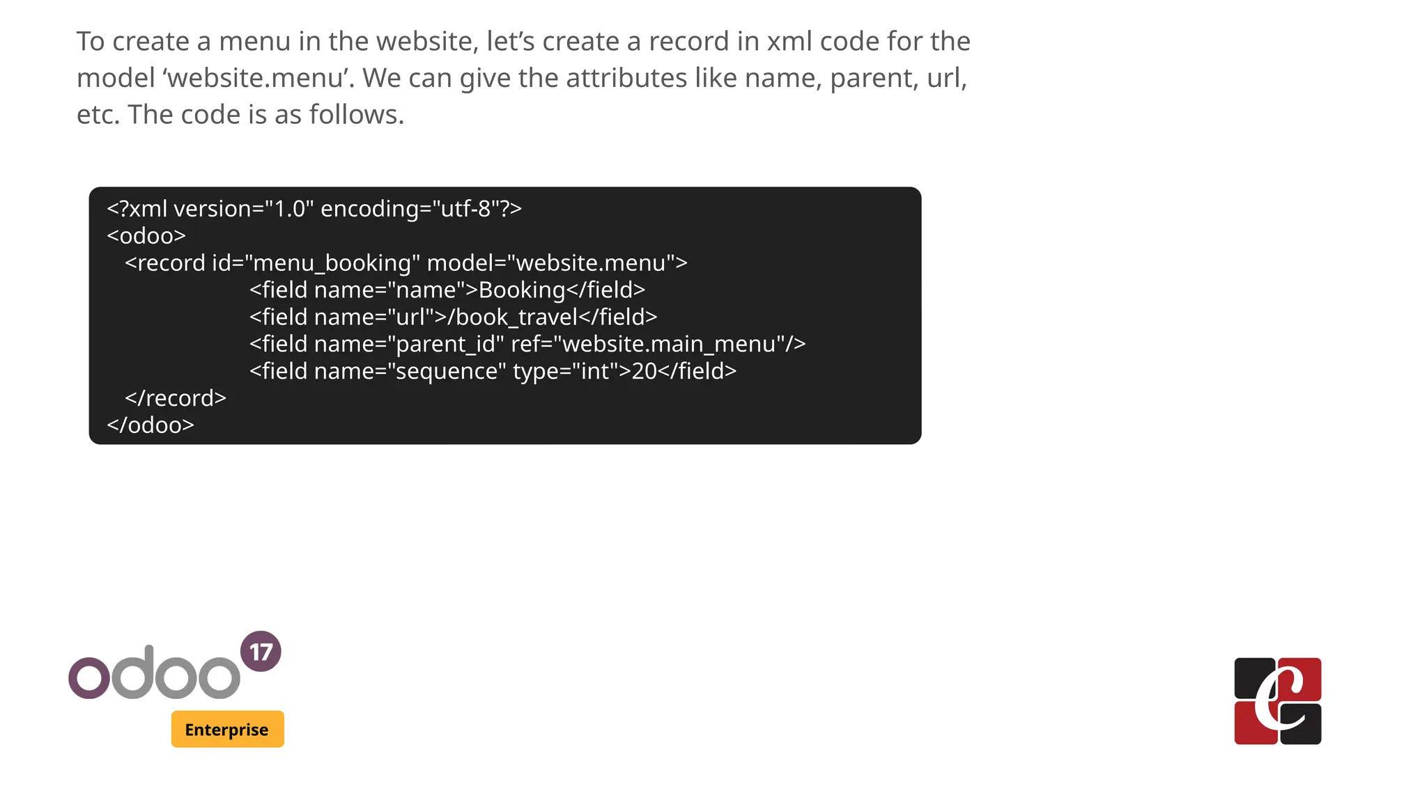 Enterprise
To create a menu in the website, let’s create a record in xml code for the
model ‘website.menu’. We can give the attributes like name, parent, url,
etc. The code is as follows.
<?xml version="1.0" encoding="utf-8"?>
<odoo>
<record id="menu_booking" model="website.menu">
<field name="name">Booking</field>
<field name="url">/book_travel</field>
<field name="parent_id" ref="website.main_menu"/>
<field name="sequence" type="int">20</field>
</record>
</odoo>
 