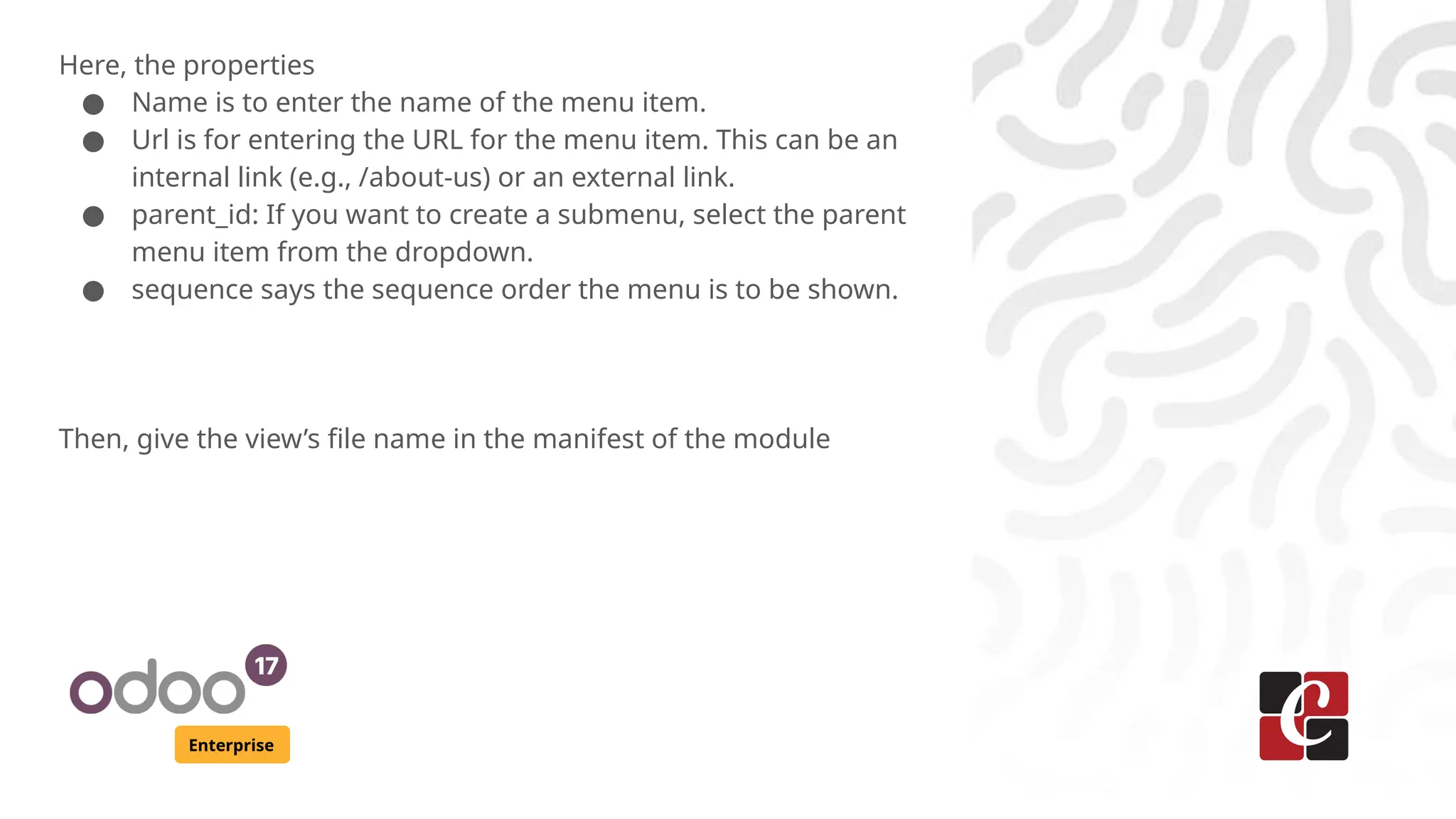 Enterprise
Here, the properties
● Name is to enter the name of the menu item.
● Url is for entering the URL for the menu item. This can be an
internal link (e.g., /about-us) or an external link.
● parent_id: If you want to create a submenu, select the parent
menu item from the dropdown.
● sequence says the sequence order the menu is to be shown.
Then, give the view’s file name in the manifest of the module
 