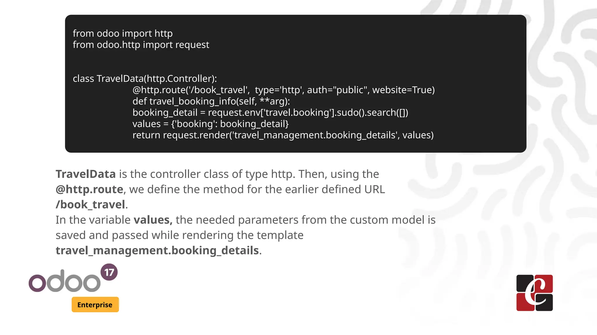Enterprise
TravelData is the controller class of type http. Then, using the
@http.route, we define the method for the earlier defined URL
/book_travel.
In the variable values, the needed parameters from the custom model is
saved and passed while rendering the template
travel_management.booking_details.
from odoo import http
from odoo.http import request
class TravelData(http.Controller):
@http.route('/book_travel', type='http', auth="public", website=True)
def travel_booking_info(self, **arg):
booking_detail = request.env['travel.booking'].sudo().search([])
values = {'booking': booking_detail}
return request.render('travel_management.booking_details', values)
 