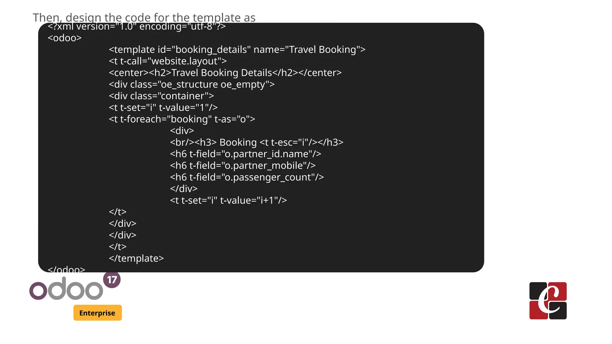 Enterprise
Then, design the code for the template as
<?xml version="1.0" encoding="utf-8"?>
<odoo>
<template id="booking_details" name="Travel Booking">
<t t-call="website.layout">
<center><h2>Travel Booking Details</h2></center>
<div class="oe_structure oe_empty">
<div class="container">
<t t-set="i" t-value="1"/>
<t t-foreach="booking" t-as="o">
<div>
<br/><h3> Booking <t t-esc="i"/></h3>
<h6 t-field="o.partner_id.name"/>
<h6 t-field="o.partner_mobile"/>
<h6 t-field="o.passenger_count"/>
</div>
<t t-set="i" t-value="i+1"/>
</t>
</div>
</div>
</t>
</template>
</odoo>
 