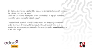 Enterprise
On clicking the menu, a call will be passed to the controller which contains
the URL (ie here ‘/book_travel’).
Either we can render a template or we can redirect to a page from the
controller using controller ‘/book_travel’.
The controller .py file is usually stored inside the directory ‘controllers’
under the main directory of the module. Here, the controller code to
render the template with the details of a custom model travel.booking is
in the next page.
 