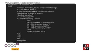 Enterprise
Then, design the code for the template as
<?xml version="1.0" encoding="utf-8"?>
<odoo>
<template id="booking_details" name="Travel Booking">
<t t-call="website.layout">
<center><h2>Travel Booking Details</h2></center>
<div class="oe_structure oe_empty">
<div class="container">
<t t-set="i" t-value="1"/>
<t t-foreach="booking" t-as="o">
<div>
<br/><h3> Booking <t t-esc="i"/></h3>
<h6 t-field="o.partner_id.name"/>
<h6 t-field="o.partner_mobile"/>
<h6 t-field="o.passenger_count"/>
</div>
<t t-set="i" t-value="i+1"/>
</t>
</div>
</div>
</t>
</template>
</odoo>
 
