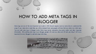HOW TO ADD META TAGS IN
BLOGGER
Meta tags are one of the most important and useful in SEO. Search engines read our meta data to understand the
page. If your meta data is right then you will be indexed faster and google will know that your data is on which topic.
You can add meta tags in blogger easily. Meta tags contain description, keywords, author and other important
information. After adding meta tags in your blogger, google will read your data and will rank your blog. It will is very
important for every blogger to add meta tags in his blog.
 