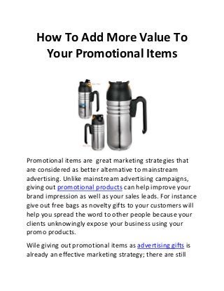 How To Add More Value To
Your Promotional Items

Promotional items are great marketing strategies that
are considered as better alternative to mainstream
advertising. Unlike mainstream advertising campaigns,
giving out promotional products can help improve your
brand impression as well as your sales leads. For instance
give out free bags as novelty gifts to your customers will
help you spread the word to other people because your
clients unknowingly expose your business using your
promo products.
Wile giving out promotional items as advertising gifts is
already an effective marketing strategy; there are still

 