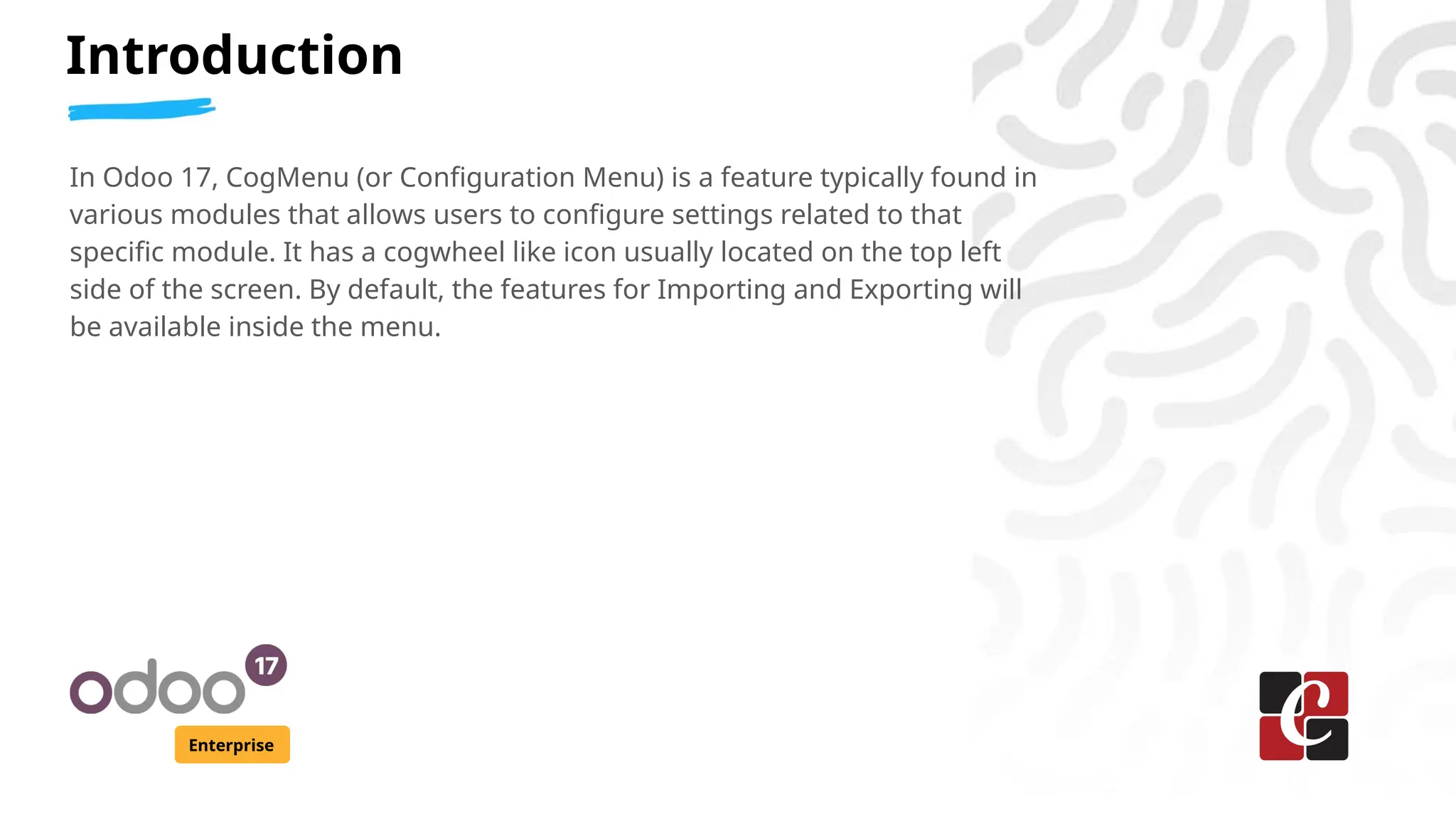 Introduction
Enterprise
In Odoo 17, CogMenu (or Configuration Menu) is a feature typically found in
various modules that allows users to configure settings related to that
specific module. It has a cogwheel like icon usually located on the top left
side of the screen. By default, the features for Importing and Exporting will
be available inside the menu.
 