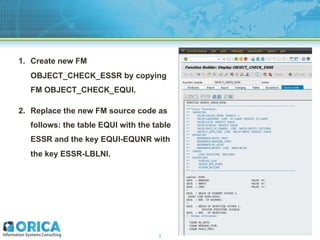 1. Create new FM
OBJECT_CHECK_ESSR by copying
FM OBJECT_CHECK_EQUI.
2. Replace the new FM source code as
follows: the tabl...