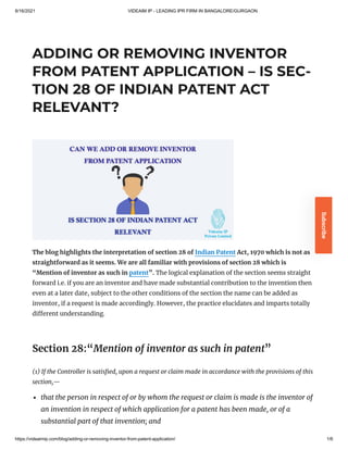 8/16/2021 VIDEAIM IP - LEADING IPR FIRM IN BANGALORE/GURGAON
https://videaimip.com/blog/adding-or-removing-inventor-from-patent-application/ 1/6
ADDING OR REMOVING INVENTOR
FROM PATENT APPLICATION – IS SEC-
TION 28 OF INDIAN PATENT ACT
RELEVANT?
The blog highlights the interpretation of section 28 of Indian Patent Act, 1970 which is not as
straightforward as it seems. We are all familiar with provisions of section 28 which is
“Mention of inventor as such in patent”. The logical explanation of the section seems straight
forward i.e. if you are an inventor and have made substantial contribution to the invention then
even at a later date, subject to the other conditions of the section the name can be added as
inventor, if a request is made accordingly. However, the practice elucidates and imparts totally
different understanding.
Section 28:“Mention of inventor as such in patent”
(1)
If the Controller is satisfied, upon a request or claim made in
accordance with the provisions of this
section,—
that the person in respect of or by
whom the request or claim is made is the inventor of
an invention in respect of
which application for a patent has been made, or of a
substantial part of that
invention; and
Subscribe
 
