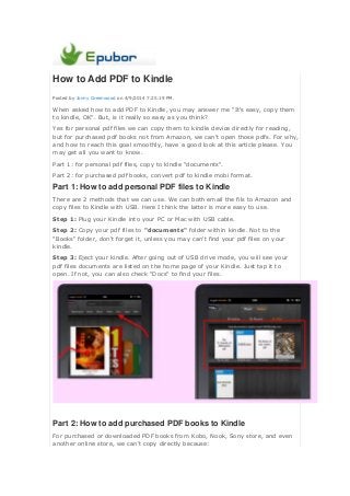 How to Add PDF to Kindle
Posted by Jonny Greenwood on 4/9/2014 7:25:19 PM.
When asked how to add PDF to Kindle, you may answer me "It's easy, copy them
to kindle, OK". But, is it really so easy as you think?
Yes for personal pdf files we can copy them to kindle device directly for reading,
but for purchased pdf books not from Amazon, we can't open those pdfs. For why,
and how to reach this goal smoothly, have a good look at this article please. You
may get all you want to know.
Part 1: for personal pdf files, copy to kindle "documents".
Part 2: for purchased pdf books, convert pdf to kindle mobi format.
Part 1: How to add personal PDF files to Kindle
There are 2 methods that we can use. We can both email the fils to Amazon and
copy files to Kindle with USB. Here I think the latter is more easy to use.
Step 1: Plug your Kindle into your PC or Mac with USB cable.
Step 2: Copy your pdf files to "documents" folder within kindle. Not to the
"Books" folder, don't forget it, unless you may can't find your pdf files on your
kindle.
Step 3: Eject your kindle. After going out of USB drive mode, you will see your
pdf files documents are listed on the home page of your Kindle. Just tap it to
open. If not, you can also check "Docs" to find your files.
Part 2: How to add purchased PDF books to Kindle
For purchased or downloaded PDF books from Kobo, Nook, Sony store, and even
another online store, we can't copy directly because:
 