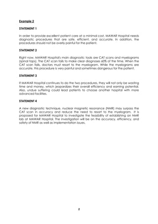 Example 2

STATEMENT 1

In order to provide excellent patient care at a minimal cost, MAWAR Hospital needs
diagnostic procedures that are safe, efficient, and accurate. In addition, the
procedures should not be overly painful for the patient.

STATEMENT 2

Right now, MAWAR Hospital's main diagnostic tools are CAT scans and myelograms
(spinal taps). The CAT scan fails to make clear diagnoses 60% of the time. When the
CAT scan fails, doctors must resort to the myelogram. While the myelograms are
accurate, this procedure is very painful and sometimes dangerous for the patient.

STATEMENT 3

If MAWAR Hospital continues to do the two procedures, they will not only be wasting
time and money, which jeopardizes their overall efficiency and earning potential.
Also, undue suffering could lead patients to choose another hospital with more
advanced facilities.

STATEMENT 4

A new diagnostic technique, nuclear magnetic resonance (NMR) may surpass the
CAT scan in accuracy and reduce the need to resort to the myelogram. It is
proposed for MAWAR Hospital to investigate the feasibility of establishing an NMR
lab at MAWAR Hospital. The investigation will be on the accuracy, efficiency, and
safety of NMR as well as implementation issues.




                                        2
 