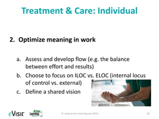 Treatment & Care: Organizational
3. Support autonomy
a. Flexibility, sense of ILOC
b. Mastery
4. Promote work-life integration
a. Healthcare is a calling
b. Financial options
5. Promote meaning in work
© www.action-learning.com 2015 20
 
