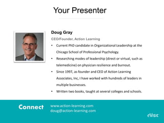Your Presenter
Doug Gray
CEO/Founder, Action Learning
• Current PhD candidate in Organizational Leadership at the
Chicago School of Professional Psychology.
• Researching modes of leadership (direct or virtual, such as
telemedicine) on physician resilience and burnout.
• Since 1997, as founder and CEO of Action Learning
Associates, Inc, I have worked with hundreds of leaders in
multiple businesses.
• Written two books, taught at several colleges and schools.
Connect www.action-learning.com
doug@action-learning.com
 