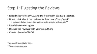 Step 1: Digesting the Reviews
• Read the reviews ONCE, and then file them in a SAFE location
• Don’t think about the reviews for few hours/days/week*
• Instead, do fun things like watch movie, sports, holiday, etc**
• Read the reviews again
• Discuss the reviews with your co-authors
• Create plan-of-ATTACK!
*No specific quantity for this…
**Practice with caution
 