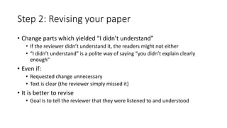 Step 2: Revising your paper
• Change parts which yielded “I didn’t understand”
• If the reviewer didn’t understand it, the readers might not either
• “I didn’t understand” is a polite way of saying “you didn’t explain clearly
enough”
• Even if:
• Requested change unnecessary
• Text is clear (the reviewer simply missed it)
• It is better to revise
• Goal is to tell the reviewer that they were listened to and understood
 