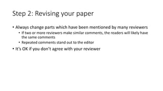 Step 2: Revising your paper
• Always change parts which have been mentioned by many reviewers
• If two or more reviewers make similar comments, the readers will likely have
the same comments
• Repeated comments stand out to the editor
• It’s OK if you don’t agree with your reviewer
 
