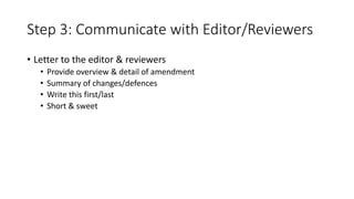 Step 3: Communicate with Editor/Reviewers
• Letter to the editor & reviewers
• Provide overview & detail of amendment
• Summary of changes/defences
• Write this first/last
• Short & sweet
 