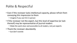 Polite & Respectful
• Even if the reviewer lacks intellectual capacity, please refrain from
conveying this impression to them
• Imagine if you see him in person
• If the reviewer not the expert, but this level of expertise (or lack
thereof) may be representative of journal readers
• Make the work clear and accessible to all readers, not just experts
• Thank the reviewer abundantly
• but don’t overdo
 