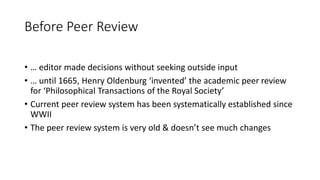 Before Peer Review
• … editor made decisions without seeking outside input
• … until 1665, Henry Oldenburg ‘invented’ the academic peer review
for ‘Philosophical Transactions of the Royal Society’
• Current peer review system has been systematically established since
WWII
• The peer review system is very old & doesn’t see much changes
 