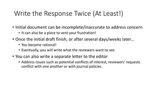 Write the Response Twice (At Least!)
• Initial document can be incomplete/inaccurate to address concern
• It can also be a place to vent your frustration!
• Once the initial draft finish, or after several days/weeks later...
• You become rational!
• Eventually, you will write what the reviewers want to see
• You can also write a separate letter to the editor
• Address issues such as potential conflicts of interest, reviewers' requests
conflict with one another or with journal policies
 