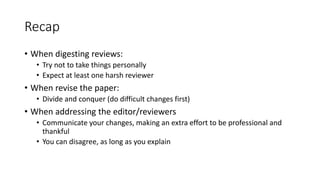 Recap
• When digesting reviews:
• Try not to take things personally
• Expect at least one harsh reviewer
• When revise the paper:
• Divide and conquer (do difficult changes first)
• When addressing the editor/reviewers
• Communicate your changes, making an extra effort to be professional and
thankful
• You can disagree, as long as you explain
 