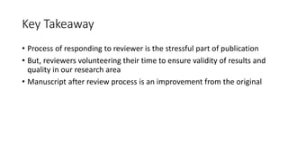 Key Takeaway
• Process of responding to reviewer is the stressful part of publication
• But, reviewers volunteering their time to ensure validity of results and
quality in our research area
• Manuscript after review process is an improvement from the original
 