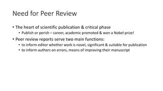 Need for Peer Review
• The heart of scientific publication & critical phase
• Publish or perish – career, academic promoted & won a Nobel prize!
• Peer review reports serve two main functions:
• to inform editor whether work is novel, significant & suitable for publication
• to inform authors on errors, means of improving their manuscript
 