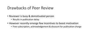 Drawbacks of Peer Review
• Reviewer is busy & demotivated person
• Results in publication delay
• However recently emerge few incentives to boost motivation
• Free subscription, acknowledgement & discount for publication charge
 