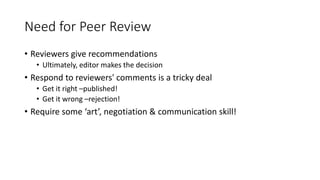 Need for Peer Review
• Reviewers give recommendations
• Ultimately, editor makes the decision
• Respond to reviewers' comments is a tricky deal
• Get it right –published!
• Get it wrong –rejection!
• Require some ‘art’, negotiation & communication skill!
 