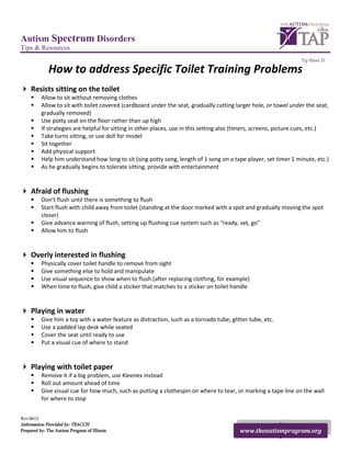 Autism Spectrum Disorders
Tips & Resources
                                                                                                                    Tip Sheet 31

             How to address Specific Toilet Training Problems
 Resists sitting on the toilet
          Allow to sit without removing clothes
          Allow to sit with toilet covered (cardboard under the seat, gradually cutting larger hole, or towel under the seat,
           gradually removed)
          Use potty seat on the floor rather than up high
          If strategies are helpful for sitting in other places, use in this setting also (timers, screens, picture cues, etc.)
          Take turns sitting, or use doll for model
          Sit together
          Add physical support
          Help him understand how long to sit (sing potty song, length of 1 song on a tape player, set timer 1 minute, etc.)
          As he gradually begins to tolerate sitting, provide with entertainment


 Afraid of flushing
          Don’t flush until there is something to flush
          Start flush with child away from toilet (standing at the door marked with a spot and gradually moving the spot
           closer)
          Give advance warning of flush, setting up flushing cue system such as “ready, set, go”
          Allow him to flush


 Overly interested in flushing
          Physically cover toilet handle to remove from sight
          Give something else to hold and manipulate
          Use visual sequence to show when to flush (after replacing clothing, for example)
          When time to flush, give child a sticker that matches to a sticker on toilet handle


 Playing in water
          Give him a toy with a water feature as distraction, such as a tornado tube, glitter tube, etc.
          Use a padded lap desk while seated
          Cover the seat until ready to use
          Put a visual cue of where to stand


 Playing with toilet paper
          Remove it if a big problem, use Kleenex instead
          Roll out amount ahead of time
          Give visual cue for how much, such as putting a clothespin on where to tear, or marking a tape line on the wall
           for where to stop


Rev.0612
Information Provided by: TEACCH
Prepared by: The Autism Program of Illinois                                                www.theautismprogram.org
 