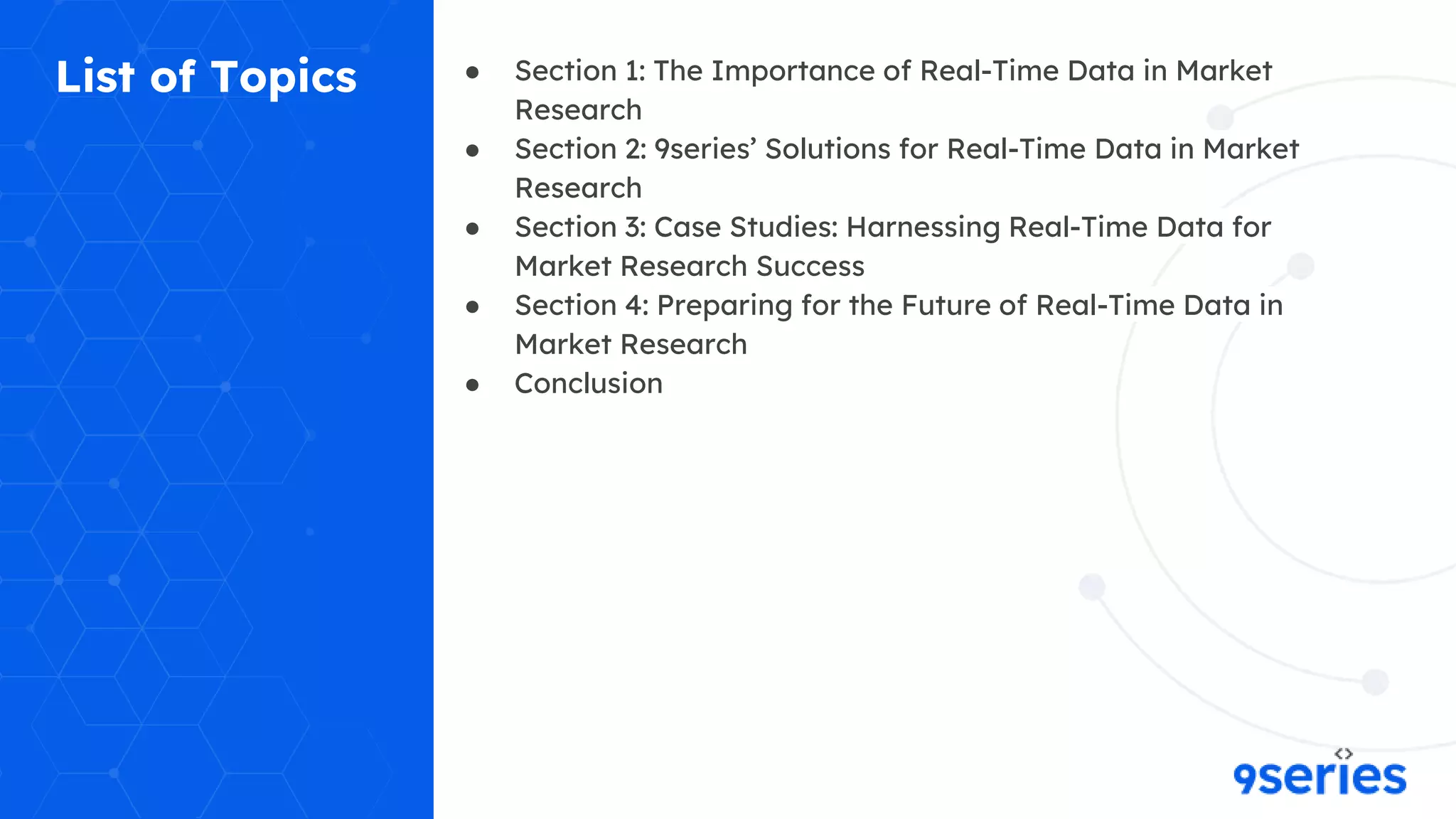 List of Topics ● Section 1: The Importance of Real-Time Data in Market
Research
● Section 2: 9series’ Solutions for Real-Time Data in Market
Research
● Section 3: Case Studies: Harnessing Real-Time Data for
Market Research Success
● Section 4: Preparing for the Future of Real-Time Data in
Market Research
● Conclusion
 