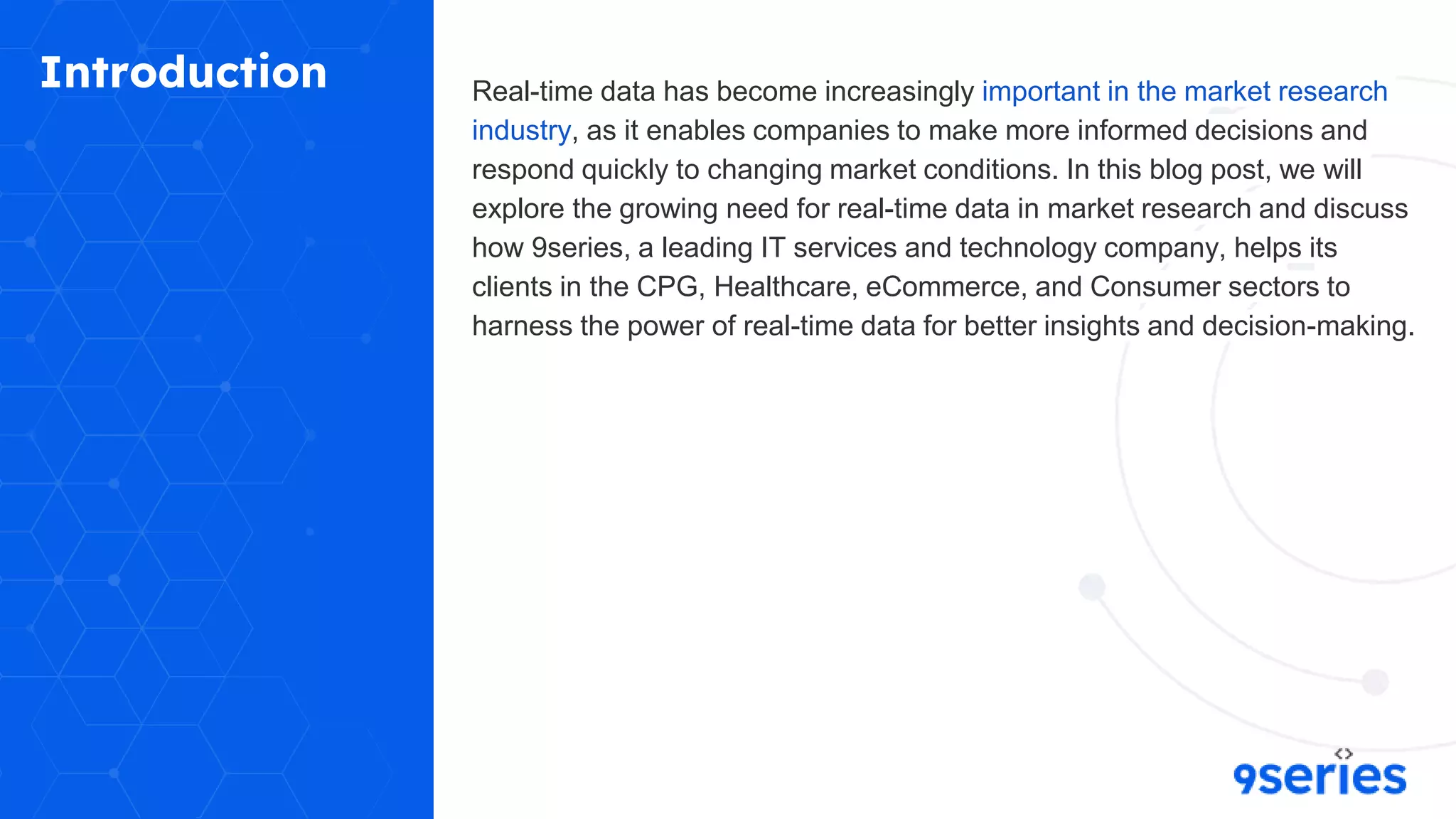 Introduction Real-time data has become increasingly important in the market research
industry, as it enables companies to make more informed decisions and
respond quickly to changing market conditions. In this blog post, we will
explore the growing need for real-time data in market research and discuss
how 9series, a leading IT services and technology company, helps its
clients in the CPG, Healthcare, eCommerce, and Consumer sectors to
harness the power of real-time data for better insights and decision-making.
 