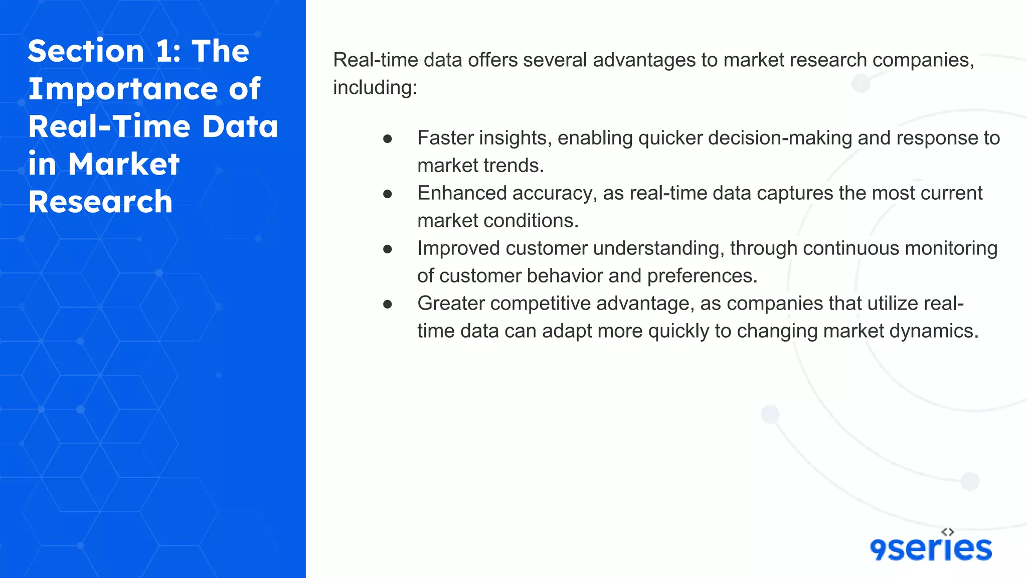 Section 1: The
Importance of
Real-Time Data
in Market
Research
Real-time data offers several advantages to market research companies,
including:
● Faster insights, enabling quicker decision-making and response to
market trends.
● Enhanced accuracy, as real-time data captures the most current
market conditions.
● Improved customer understanding, through continuous monitoring
of customer behavior and preferences.
● Greater competitive advantage, as companies that utilize real-
time data can adapt more quickly to changing market dynamics.
 